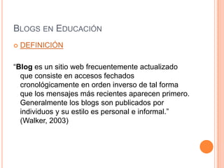 Blogs en EducaciónDEFINICIÓN“Blog es un sitio web frecuentemente actualizado que consiste en accesos fechados cronológicamente en orden inverso de tal forma que los mensajes más recientes aparecen primero. Generalmente los blogs son publicados por individuos y su estilo es personal e informal.” (Walker, 2003)
