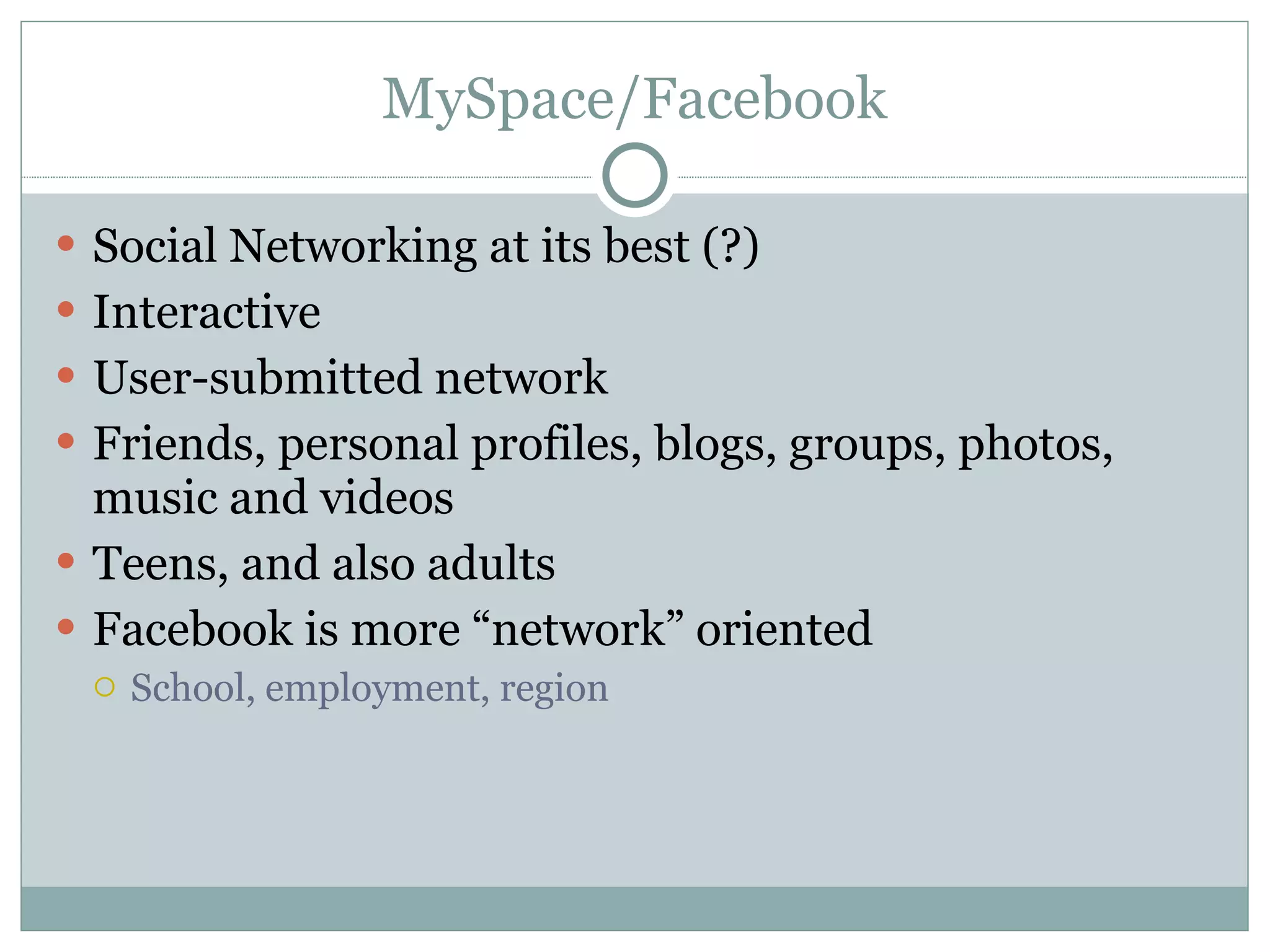 MySpace/Facebook Social Networking at its best (?) Interactive  User-submitted network  Friends, personal profiles, blogs, groups, photos, music and videos Teens, and also adults Facebook is more “network” oriented School, employment, region 