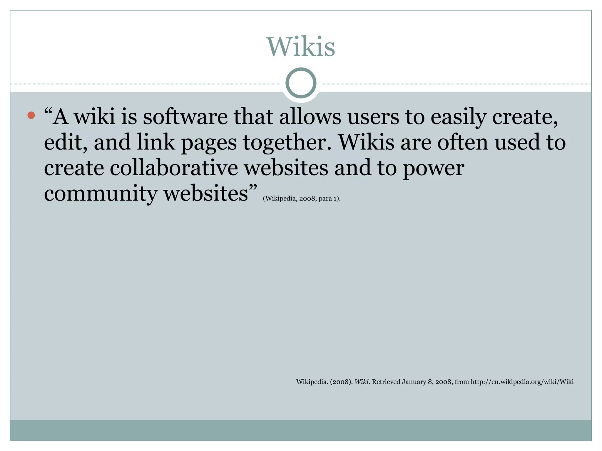 Wikis “ A wiki is software that allows users to easily create, edit, and link pages together. Wikis are often used to create collaborative websites and to power community websites”  (Wikipedia, 2008, para 1). Wikipedia. (2008).  Wiki.  Retrieved January 8, 2008, from http://en.wikipedia.org/wiki/Wiki 