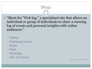 Blogs “ Short for "Web log," a specialized site that allows an individual or group of individuals to share a running log of events and personal insights with online audiences.”   Politics Profession/Career Social Food Parenting Life, In General http://www.pvt.com/oth/glossary.htm 