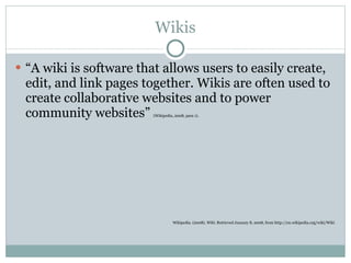 Wikis “ A wiki is software that allows users to easily create, edit, and link pages together. Wikis are often used to create collaborative websites and to power community websites”  (Wikipedia, 2008, para 1). Wikipedia. (2008).  Wiki.  Retrieved January 8, 2008, from http://en.wikipedia.org/wiki/Wiki 