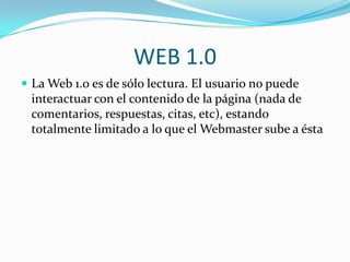 WEB 1.0 La Web 1.0 es de sólo lectura. El usuario no puede interactuar con el contenido de la página (nada de comentarios, respuestas, citas, etc), estando totalmente limitado a lo que el Webmaster sube a ésta  