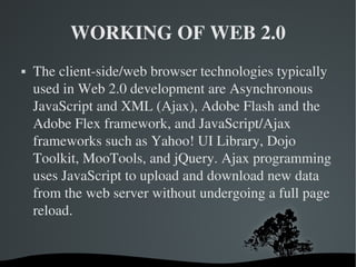 WORKING OF WEB 2.0 The client-side/web browser technologies typically used in Web 2.0 development are Asynchronous JavaScript and XML (Ajax), Adobe Flash and the Adobe Flex framework, and JavaScript/Ajax frameworks such as Yahoo! UI Library, Dojo Toolkit, MooTools, and jQuery. Ajax programming uses JavaScript to upload and download new data from the web server without undergoing a full page reload. 