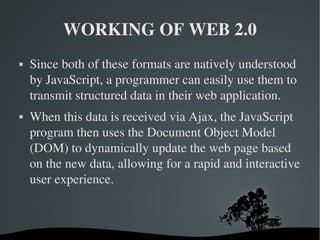 WORKING OF WEB 2.0 Since both of these formats are natively understood by JavaScript, a programmer can easily use them to transmit structured data in their web application. When this data is received via Ajax, the JavaScript program then uses the Document Object Model (DOM) to dynamically update the web page based on the new data, allowing for a rapid and interactive user experience. 