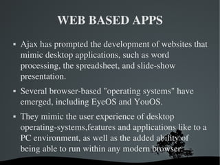 WEB BASED APPS Ajax has prompted the development of websites that mimic desktop applications, such as word processing, the spreadsheet, and slide-show presentation. Several browser-based "operating systems" have emerged, including EyeOS and YouOS. They mimic the user experience of desktop operating-systems,features and applications like to a PC environment, as well as the added ability of being able to run within any modern browser. 