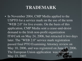 TRADEMARK In November 2004, CMP Media applied to the USPTO for a service mark on the use of the term "WEB 2.0" for live events. On the basis of this application, CMP Media sent a cease-and-desist demand to the Irish non-profit organization IT@Cork on May 24, 2006, but retracted it two days later. The "WEB 2.0" service mark registration passed final PTO Examining Attorney review on May 10, 2006, and was registered on June 27, 2006. The European Union application  was refused on May 23, 2007. 