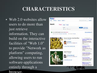 CHARACTERISTICS Web 2.0 websites allow users to do more than just retrieve information. They can build on the interactive facilities of "Web 1.0" to provide "Network as platform" computing, allowing users to run software-applications entirely through a browser. 