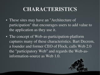 CHARACTERISTICS These sites may have an "Architecture of participation" that encourages users to add value to the application as they use it. The concept of Web-as-participation-platform captures many of these characteristics. Bart Decrem, a founder and former CEO of Flock, calls Web 2.0 the "participatory Web" and regards the Web-as-information-source as Web 1.0. 