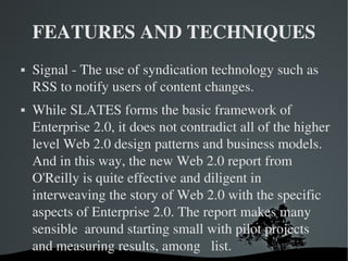FEATURES AND TECHNIQUES Signal - The use of syndication technology such as RSS to notify users of content changes. While SLATES forms the basic framework of Enterprise 2.0, it does not contradict all of the higher level Web 2.0 design patterns and business models. And in this way, the new Web 2.0 report from O'Reilly is quite effective and diligent in interweaving the story of Web 2.0 with the specific aspects of Enterprise 2.0. The report makes many sensible  around starting small with pilot projects and measuring results, among  list.  