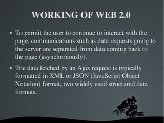 WORKING OF WEB 2.0  To permit the user to continue to interact with the page, communications such as data requests going to the server are separated from data coming back to the page (asynchronously). The data fetched by an Ajax request is typically formatted in XML or JSON (JavaScript Object Notation) format, two widely used structured data formats.  