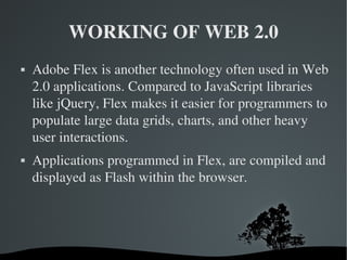 WORKING OF WEB 2.0 Adobe Flex is another technology often used in Web 2.0 applications. Compared to JavaScript libraries like jQuery, Flex makes it easier for programmers to populate large data grids, charts, and other heavy user interactions. Applications programmed in Flex, are compiled and displayed as Flash within the browser. 