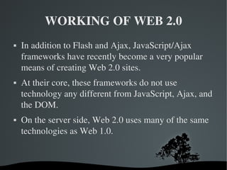WORKING OF WEB 2.0 In addition to Flash and Ajax, JavaScript/Ajax frameworks have recently become a very popular means of creating Web 2.0 sites.  At their core, these frameworks do not use technology any different from JavaScript, Ajax, and the DOM. On the server side, Web 2.0 uses many of the same technologies as Web 1.0. 