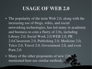 USAGE OF WEB 2.0 The popularity of the term Web 2.0, along with the increasing use of blogs, wikis, and social networking technologies, has led many in academia and business to coin a flurry of 2.0s, including Library 2.0, Social Work 2.0,WEB 2.0, PR 2.0,Classroom 2.0, Publishing 2.0, Medicine 2.0, Telco 2.0, Travel 2.0, Government 2.0, and even Porn 2.0. Many of the other proponents of new 2.0s mentioned here use similar methods. 