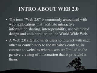 INTRO ABOUT WEB 2.0 The term "Web 2.0" is commonly associated with web applications that facilitate interactive information sharing, interoperability, user-centered design,and collaboration on the World Wide Web. A Web 2.0 site allows its users to interact with each other as contributors to the website's content, in contrast to websites where users are limited to the passive viewing of information that is provided to them. 