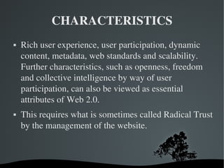 CHARACTERISTICS Rich user experience, user participation, dynamic content, metadata, web standards and scalability. Further characteristics, such as openness, freedom and collective intelligence by way of user participation, can also be viewed as essential attributes of Web 2.0. This requires what is sometimes called Radical Trust by the management of the website. 