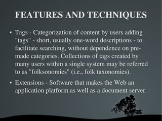 FEATURES AND TECHNIQUES Tags - Categorization of content by users adding "tags" - short, usually one-word descriptions - to facilitate searching, without dependence on pre-made categories. Collections of tags created by many users within a single system may be referred to as "folksonomies" (i.e., folk taxonomies). Extensions - Software that makes the Web an application platform as well as a document server. 