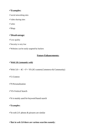 ?Examples:

?social networking sites

?video sharing sites

?wikis

?Blogs


?Disadvantage:

?Low quality

?Security is very low

?Websites can be easily targeted by hackers


                                  Future Enhancements:


?Web 3.0: (semantic web)


?Web 3.0 = 4C + P + VS (3C-content,Commerce & Community)


?C-Context


?P-Personalization


?VS-Vertical Search


?It is mainly used for keyword based search


?Examples:


?In web 2.0 photos & pictures are similar



?But in web 3.0 there are various searches namely:
 
