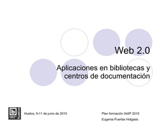 Web 2.0 Aplicaciones en bibliotecas y centros de documentación Huelva, 9-11 de junio de 2010 Plan formación IAAP 2010 Eugenia Puertas Holgado 