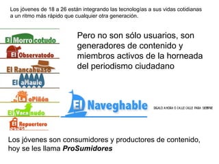Los jóvenes de 18 a 26 están integrando las tecnologías a sus vidas cotidianas a un ritmo más rápido que cualquier otra generación. Pero no son sólo usuarios, son generadores de contenido y miembros activos de la horneada del periodismo ciudadano Los jóvenes son consumidores y productores de contenido, hoy se les llama  ProSumidores 