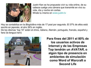 Justin Kan se ha propuesto vivir su vida online, de su cabeza cuelga una cámara que transmite en vivo su vida, día y noche sin cortes. Míralo tu mismo en  www.justin.tv Hoy se contabiliza en la  Blogósfera  más de 17 post por segundo. El 37% de ellos está  escrito en japonés, el otro 36% en inglés.  De los idiomas “top 10” están el chino, italiano, Alemán, portugués, francés, español y farsi (la lengua iraní) Para fines del 2011 el 80% de los usuarios activos de internet y de las Empresas Top tendrán un  AVATAR , o algún tipo de presencia en ambientes de simulación como Word of Warcraft o Second Life 