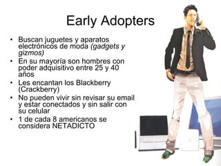 Early Adopters Buscan juguetes y aparatos electrónicos de moda  (gadgets y gizmos) En su mayoría son hombres con poder adquisitivo entre 25 y 40 años Les encantan los Blackberry (Crackberry) No pueden vivir sin revisar su email y estar conectados y sin salir con su celular 1 de cada 8 americanos se considera NETADICTO 