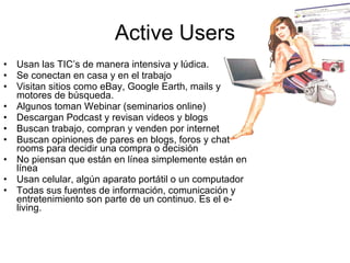 Active Users Usan las TIC’s de manera intensiva y lúdica. Se conectan en casa y en el trabajo Visitan sitios como eBay, Google Earth, mails y motores de búsqueda. Algunos toman Webinar (seminarios online) Descargan Podcast y revisan videos y blogs Buscan trabajo, compran y venden por internet Buscan opiniones de pares en blogs, foros y chat rooms para decidir una compra o decisión No piensan que están en línea simplemente están en línea Usan celular, algún aparato portátil o un computador Todas sus fuentes de información, comunicación y entretenimiento son parte de un continuo. Es el e-living. 