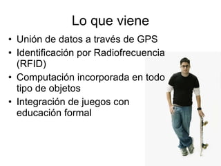Lo que viene Unión de datos a través de GPS Identificación por Radiofrecuencia (RFID) Computación incorporada en todo tipo de objetos Integración de juegos con educación formal 