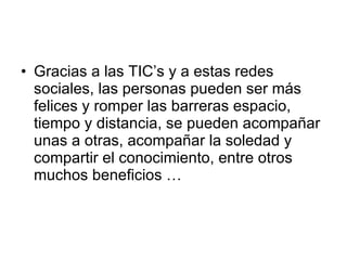 Gracias a las TIC’s y a estas redes sociales, las personas pueden ser más felices y romper las barreras espacio, tiempo y distancia, se pueden acompañar unas a otras, acompañar la soledad y compartir el conocimiento, entre otros muchos beneficios … 