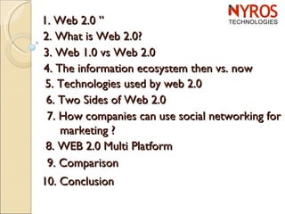 1. Web 2.0 ” 2. What is Web 2.0? 3. Web 1.0 vs Web 2.0 4. The information ecosystem then vs. now 5. Technologies used by web 2.0 6. Two Sides of Web 2.0 7. How companies can use social networking for    marketing ? 8. WEB 2.0 Multi Platform  9. Comparison  10. Conclusion 