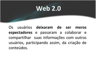 Web 2.0 Os usuários  deixaram de ser meros espectadores  e passaram a colaborar e compartilhar  suas informações com outros usuários, participando assim, da criação de conteúdos.  
