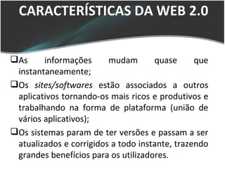 CARACTERÍSTICAS DA WEB 2.0 CARACTERÍSTICAS DA WEB 2.0 As informações mudam quase que instantaneamente; Os  sites/softwares  estão associados a outros aplicativos tornando-os mais ricos e produtivos e trabalhando na forma de plataforma (união de vários aplicativos); Os sistemas param de ter versões e passam a ser atualizados e corrigidos a todo instante, trazendo grandes benefícios para os utilizadores. 