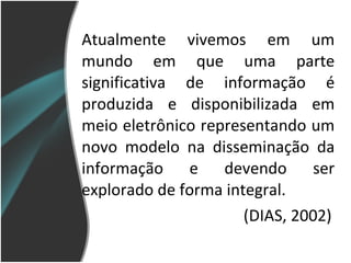 Atualmente vivemos em um mundo em que uma parte significativa de informação é produzida e disponibilizada em meio eletrônico representando um novo modelo na disseminação da informação e devendo ser explorado de forma integral. (DIAS, 2002) 