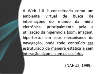 A Web 1.0 é conceituada como um ambiente virtual de busca de informações do mundo da mídia eletrônica, principalmente pela a utilização da hipermídia (som, imagem, hipertexto) em seus mecanismos de navegação, onde todo conteúdo  era   estruturado de maneira estática e sem interação alguma com os usuários .  (NAHUZ, 1999) 