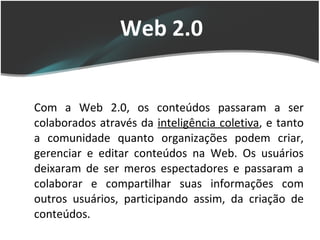 Web 2.0 Com a Web 2.0, os conteúdos passaram a ser colaborados através da  inteligência coletiva , e tanto a comunidade quanto organizações podem criar, gerenciar e editar conteúdos na Web. Os usuários deixaram de ser meros espectadores e passaram a colaborar e compartilhar suas informações com outros usuários, participando assim, da criação de conteúdos. 