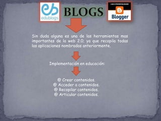 Sin duda alguna es una de las herramientas mas
importantes de la web 2.0; ya que recopila todas
las aplicaciones nombradas anteriormente.



        Implementación en educación:



           @ Crear contenidos.
          @ Acceder a contenidos.
          @ Recopilar contenidos.
          @ Articular contenidos.
 