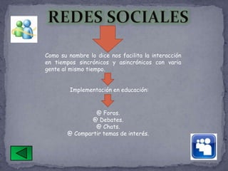 Como su nombre lo dice nos facilita la interacción
en tiempos sincrónicos y asincrónicos con varia
gente al mismo tiempo.


         Implementación en educación:



                 @ Foros.
                @ Debates.
                 @ Chats.
        @ Compartir temas de interés.
 