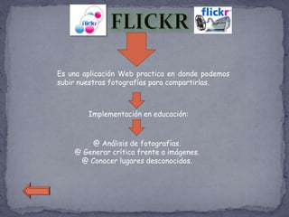 Es una aplicación Web practica en donde podemos
subir nuestras fotografías para compartirlas.



        Implementación en educación:



        @ Análisis de fotografías.
    @ Generar crítica frente a imágenes.
     @ Conocer lugares desconocidos.
 