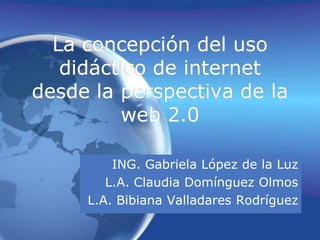 La concepción del uso didáctico de internet desde la perspectiva de la web 2.0 ING. Gabriela López de la Luz L.A. Claudia Domínguez Olmos L.A. Bibiana Valladares Rodríguez 