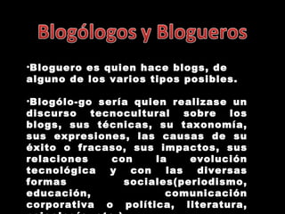 Bloguero es quien hace blogs, de alguno de los varios tipos posibles. Blogólo-go sería quien realizase un discurso tecnocultural sobre los blogs, sus técnicas, su taxonomía, sus expresiones, las causas de su éxito o fracaso, sus impactos, sus relaciones con la evolución tecnológica y con las diversas formas sociales(periodismo, educación, comunicación corporativa o política, literatura, psicología, etc.). 