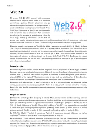 Web 2.0                                                                                                                      1



    Web 2.0
    El termino Web 2.0 (2004–presente) está comunmente
    asociado con un fenómeno social, basado en la interacción
    que se logra a partir de diferentes aplicaciones web, que
    facilitan el compartir información, la interoperatividad, el
    diseño centrado en el usuario y la colaboración en la World
    Wide Web. Ejemplos de la Web 2.0 son las comunidades
    web, los servicios web, las aplicaciones Web, los servicios
                                                                                          Web 2.0 beta.
    de red social, los servicios de alojamiento de videos, las
    wikis, blogs, mashups y folcsonomías. Un sitio Web 2.0
    permite a sus usuarios interactuar con otros usuarios o cambiar contenido del sitio web, en contraste a sitios web
    no-interactivos donde los usuarios se limitan a la visualización pasiva de información que se les proporciona.

    El término se asocia estrechamente con Tim O'Reilly, debido a la conferencia sobre la Web 2.0 de O'Reilly Media en
    2004. Aunque el término sugiere una nueva versión de la World Wide Web, no se refiere a una actualización de las
    especificaciones técnicas de la web, sino más bien a cambios acumulativos en la forma en la que desarrolladores de
    software y usuarios finales utilizan la Web. El hecho de que la Web 2.0 es cualitativamente diferente de las
    tecnologías web anteriores ha sido cuestionado por el creador de la World Wide Web Tim Berners-Lee , quien
    califico al termino como "tan solo una jerga"- precisamente porque tenía la intención de que la Web incorporase
    estos valores en el primer lugar


    Introducción
    El concepto original del contexto, llamado Web 1.0 era páginas estáticas programadas en HTML (Hyper Text Mark
    Language) que no eran actualizadas frecuentemente. El éxito de las .com dependía de webs más dinámicas (a veces
    llamadas Web 1.5) donde los CMS Sistema de gestión de contenidos (Content Management System en inglés,
    abreviado CMS) servían páginas HTML dinámicas creadas al vuelo desde una actualizada base de datos. En ambos
    sentidos, el conseguir hits (visitas) y la estética visual eran considerados como factores importantes.
    Los teóricos de la aproximación a la Web 2.0 creen que el uso de la web está orientado a la interacción y redes
    sociales, que pueden servir contenido que explota los efectos de las redes, creando o no webs interactivas y visuales.
    Es decir, los sitios Web 2.0 actúan más como puntos de encuentro, o webs dependientes de usuarios, que como webs
    tradicionales.


    Origen del término
    El término fue acuñado por Dale Dougherty de O'Reilly Media en una tormenta de ideas con Craig Cline de
    MediaLive para desarrollar ideas para una conferencia. Dougherty sugirió que la web estaba en un renacimiento, con
    reglas que cambiaban y modelos de negocio que evolucionaban. Dougherty puso ejemplos — "DoubleClick era la
    Web 1.0; Google AdSense es la Web 2.0. Ofoto es Web 1.0; Flickr es Web 2.0." — en vez de definiciones, y reclutó
    a John Battelle para dar una perspectiva empresarial, y O'Reilly Media, Battelle, y MediaLive lanzó su primera
    conferencia sobre la Web 2.0 en octubre de 2004. La segunda conferencia se celebró en octubre de 2005.
    En 2005, Tim O'Reilly [1] definió el concepto de Web 2.0. El mapa meme mostrado (elaborado por Markus
    Angermeier [2]) resume el meme de Web 2.0, con algunos ejemplos de servicios.
    En su conferencia, O'Reilly y Battelle resumieron los principios clave que creen que caracterizan a las aplicaciones
    web 2.0: la web como plataforma; datos como el "Intel Inside"; efectos de red conducidos por una "arquitectura de
    participación"; innovación y desarrolladores independientes; pequeños modelos de negocio capaces de redifundir
    servicios y contenidos; el perpetuo beta; software por encima de un solo aparato.
 