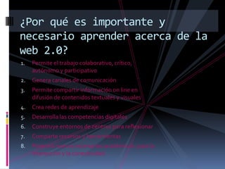 ¿Por qué es importante y necesario aprender acerca de la web 2.0?Permite el trabajo colaborativo, crítico, autónomo y participativoGenera canales de comunicaciónPermite compartir información on line en difusión de contenidos textuales y visualesCrea redes de aprendizajeDesarrolla las competencias digitalesConstruye entornos de centros para reflexionarComparte recursos y herramientasPotencia nuevos escenarios académicos  para la interacción y la conectividad