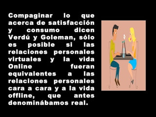 Compaginar lo que acerca de satisfacción y consumo dicen Verdú y Goleman, sólo es posible si las relaciones personales virtuales y la vida Online fueran equivalentes a las relaciones personales cara a cara y a la vida offline, que antes denominábamos real. 