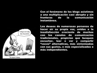 Con el fenómeno de los blogs asistimos a una multiplicación casi abrupta y sin fronteras de la comunicación instantánea. Los deseos de numerosas personas de hacer oír su propia voz, unidos a la insatisfacción creciente de muchos con los canales de comunicación tradicionales, propician que busquen escuchar, leer o ver y compartir “voces” alternativas, más sintonizadas con sus gustos, o más especializadas o más independientes.  
