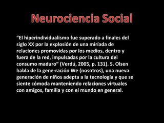 “ El hiperindividualismo fue superado a finales del siglo XX por la explosión de una miríada de relaciones promovidas por los medios, dentro y fuera de la red, impulsadas por la cultura del consumo maduro” (Verdú, 2005, p. 131). S. Olsen habla de la gene-ración We (nosotros), una nueva generación de niños adepta a la tecnología y que se siente cómoda manteniendo relaciones virtuales con amigos, familia y con el mundo en general. 