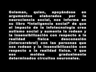 Goleman, quien, apoyándose en argumentos elaborados por la neurociencia social, nos informa en su libro “Inteligencia social” de que el impacto de la infotecnología crea autismo social y aumenta la rodean y la insensibilización con respecto a la realidad física desconexión (intercerebral) con las personas que nos rodean y la insensibilización con respecto a la realidad física. Y que eso moldea gradualmente determinados circuitos neuronales. 