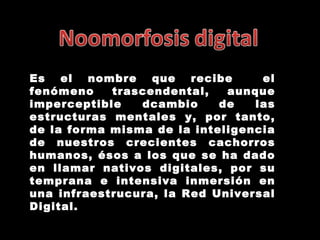Es el nombre que recibe  el fenómeno trascendental, aunque imperceptible dcambio de las estructuras mentales y, por tanto, de la forma misma de la inteligencia de nuestros crecientes cachorros humanos, ésos a los que se ha dado en llamar nativos digitales, por su temprana e intensiva inmersión en una infraestrucura, la Red Universal Digital. 