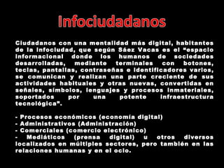 Ciudadanos con una mentalidad más digital, habitantes de la infociudad, que según  Sáez Vacas es el  “e spacio informacional donde los humanos de sociedades desarrolladas, mediante terminales con botones, teclas, pantallas, contraseñas e identificadores varios, se comunican y realizan una parte creciente de sus actividades habituales y otras nuevas, convertidas en señales, símbolos, lenguajes y procesos inmateriales, soportados por una potente infraestructura tecnológica”. - Procesos económicos (economía digital) - Administrativos (Administración) - Comerciales (comercio electrónico) - Mediáticos (prensa digital) u otros diversos localizados en múltiples sectores, pero también en las relaciones humanas y en el ocio. 