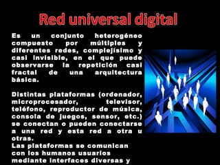 Es un conjunto heterogéneo compuesto por múltiples y diferentes redes, complejísimo y casi invisible, en el que puede observarse la repetición casi fractal de una arquitectura básica. Distintas plataformas (ordenador, microprocesador, televisor, teléfono, reproductor de música, consola de juegos, sensor, etc.) se conectan o pueden conectarse a una red y esta red a otra u otras. Las plataformas se comunican con los humanos usuarios mediante interfaces diversas y con el mundo físico mediante sensores 