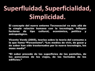 El concepto del nuevo entorno Tecnosocial va más allá de la simple relación humana con la tecnología. Influyen factores de tipo cultural, económico, político y antropológico.  Vicente Verdú (2005), teoriza sobre la teoría del consumo a la que llama “Personismo”. “Los medios de vivir, de gozar y de saber han sido trastornados por la nueva tecnología, los mass media” “ El saber procede de las superficies de las pantallas, de los panoramas de los viajes, de las fachadas de los edificios.” 