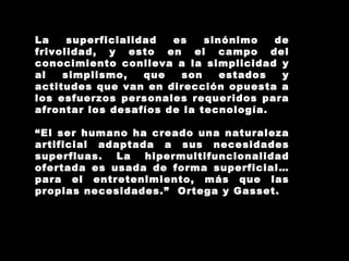 La superficialidad es sinónimo de frivolidad, y esto en el campo del conocimiento conlleva a la simplicidad y al simplismo, que son estados y actitudes que van en dirección opuesta a los esfuerzos personales requeridos para afrontar los desafíos de la tecnología. “ El ser humano ha creado una naturaleza artificial adaptada a sus necesidades superfluas. La hipermultifuncionalidad ofertada es usada de forma superficial… para el entretenimiento, más que las propias necesidades.”  Ortega y Gasset. 